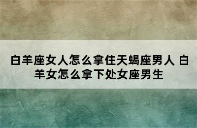 白羊座女人怎么拿住天蝎座男人 白羊女怎么拿下处女座男生